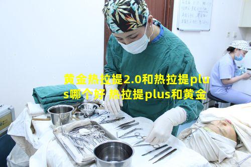 黄金热拉提2.0和热拉提plus哪个好 热拉提plus和黄金热拉提的区别